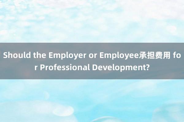 Should the Employer or Employee承担费用 for Professional Development?