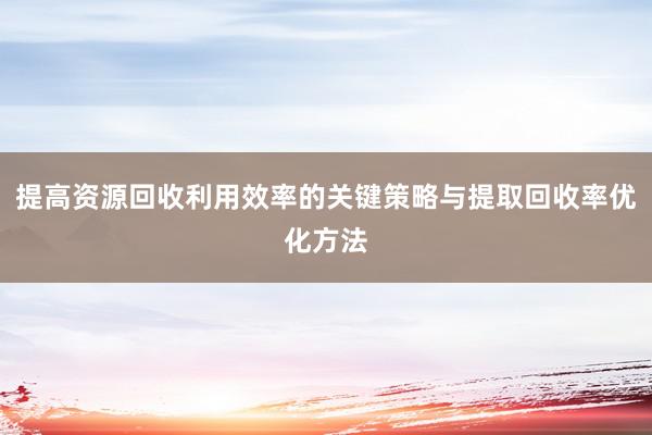 提高资源回收利用效率的关键策略与提取回收率优化方法