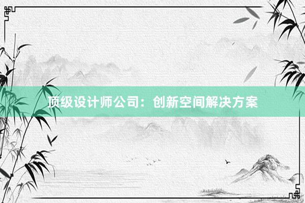 顶级设计师公司：创新空间解决方案