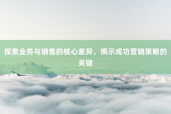 探索业务与销售的核心差异，揭示成功营销策略的关键