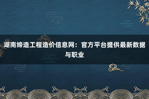 湖南缔造工程造价信息网：官方平台提供最新数据与职业